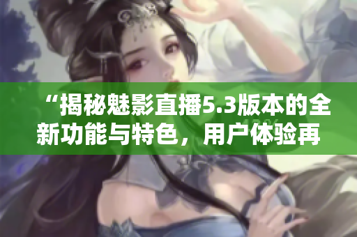 “揭秘魅影直播5.3版本的全新功能與特色，用戶體驗再升級！”