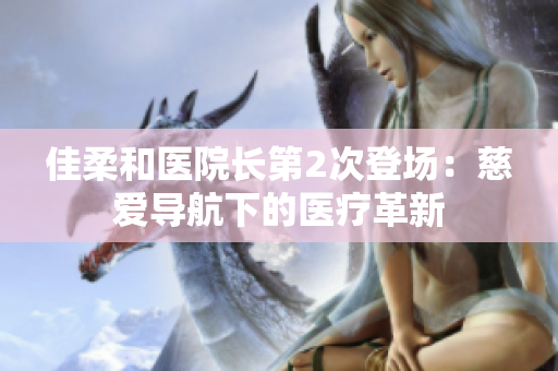 佳柔和醫(yī)院長(zhǎng)第2次登場(chǎng)：慈愛(ài)導(dǎo)航下的醫(yī)療革新