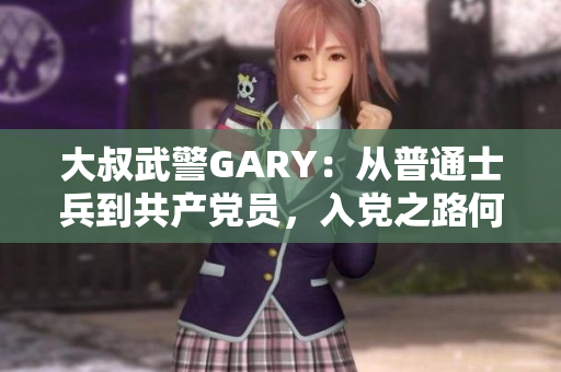 大叔武警GARY：從普通士兵到共產(chǎn)黨員，入黨之路何其不易