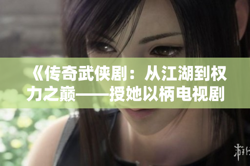《傳奇武俠劇：從江湖到權力之巔——授她以柄電視劇全新上線》