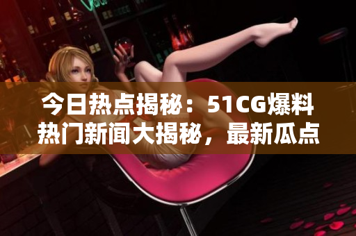 今日熱點(diǎn)揭秘：51CG爆料熱門新聞大揭秘，最新瓜點(diǎn)搶先看！