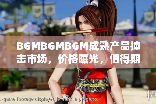 BGMBGMBGM成熟產(chǎn)品撞擊市場，價(jià)格曝光，值得期待