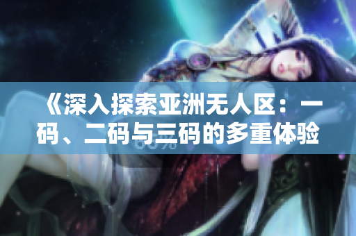 《深入探索亞洲無人區(qū)：一碼、二碼與三碼的多重體驗(yàn)》