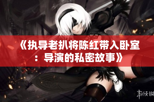《執(zhí)導(dǎo)老扒將陳紅帶入臥室：導(dǎo)演的私密故事》