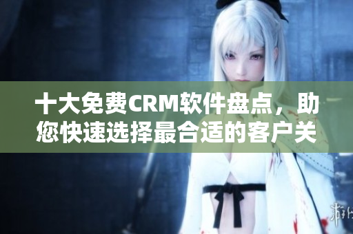 十大免費(fèi)CRM軟件盤點(diǎn)，助您快速選擇最合適的客戶關(guān)系管理工具