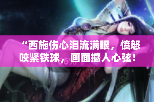 “西施傷心淚流滿(mǎn)眼，憤怒咬緊鐵球，畫(huà)面撼人心弦！”