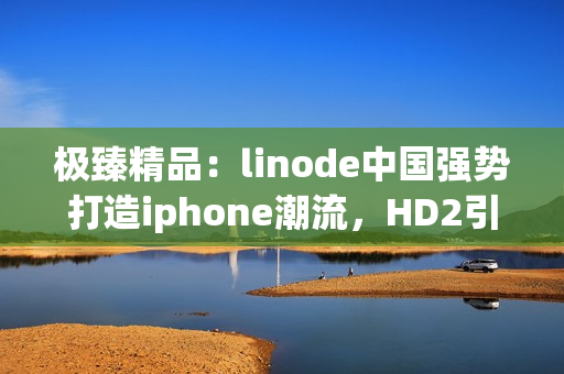 極臻精品：linode中國強(qiáng)勢打造iphone潮流，HD2引領(lǐng)市場潮流