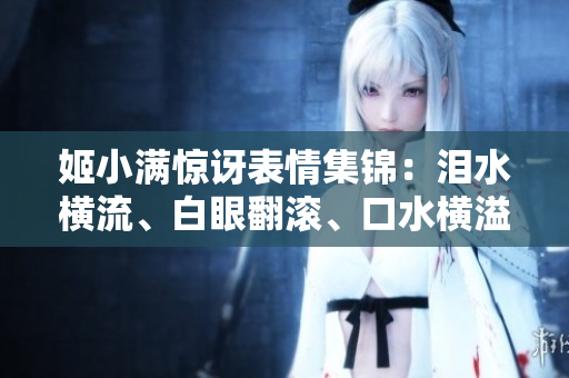 姬小滿驚訝表情集錦：淚水橫流、白眼翻滾、口水橫溢！