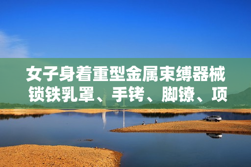 女子身著重型金屬束縛器械 鎖鐵乳罩、手銬、腳鐐、項(xiàng)圈露真容