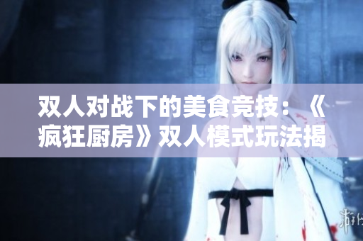 雙人對戰(zhàn)下的美食競技：《瘋狂廚房》雙人模式玩法揭秘