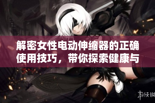 解密女性電動(dòng)伸縮器的正確使用技巧，帶你探索健康與舒適的新境界