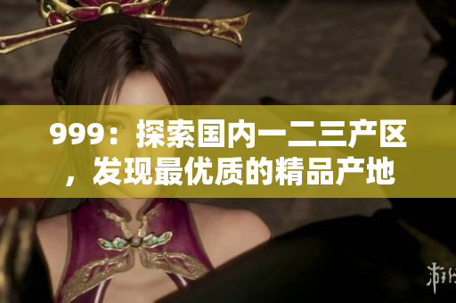 999：探索國(guó)內(nèi)一二三產(chǎn)區(qū)，發(fā)現(xiàn)最優(yōu)質(zhì)的精品產(chǎn)地