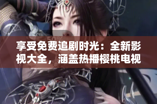 享受免費(fèi)追劇時(shí)光：全新影視大全，涵蓋熱播櫻桃電視劇及更多精彩內(nèi)容