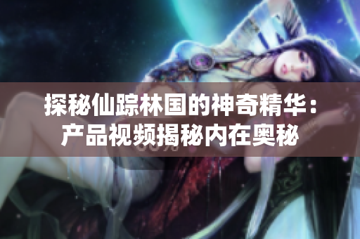 探秘仙蹤林國(guó)的神奇精華：產(chǎn)品視頻揭秘內(nèi)在奧秘