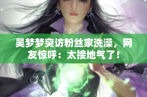 吳夢(mèng)夢(mèng)突訪粉絲家洗澡，網(wǎng)友驚呼：太接地氣了！