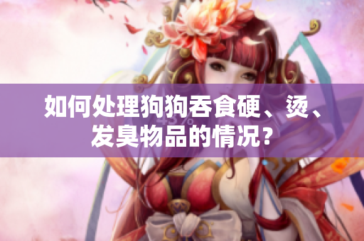 如何處理狗狗吞食硬、燙、發(fā)臭物品的情況？