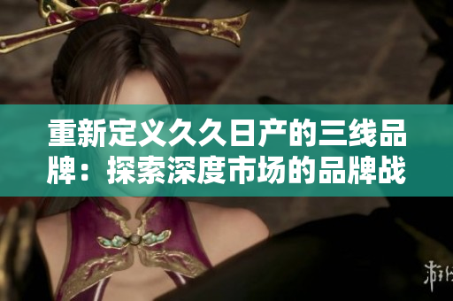 重新定義久久日產(chǎn)的三線品牌：探索深度市場的品牌戰(zhàn)略