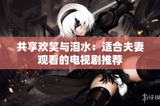 共享歡笑與淚水：適合夫妻觀看的電視劇推薦