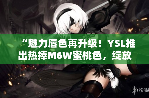 “魅力唇色再升級！YSL推出熱捧M6W蜜桃色，綻放自然光彩”