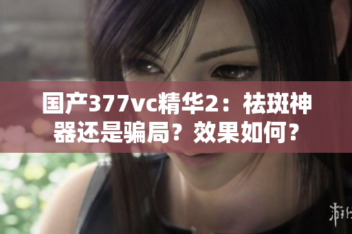 國產(chǎn)377vc精華2：祛斑神器還是騙局？效果如何？