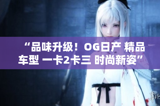 “品味升級(jí)！OG日產(chǎn) 精品車型 一卡2卡三 時(shí)尚新姿”