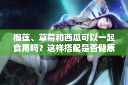 榴蓮、草莓和西瓜可以一起食用嗎？這樣搭配是否健康及合適？
