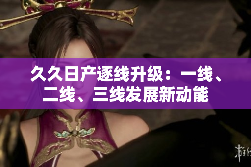久久日產(chǎn)逐線升級：一線、二線、三線發(fā)展新動(dòng)能