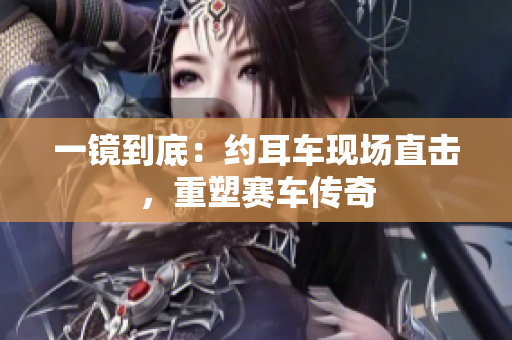 一鏡到底：約耳車(chē)現(xiàn)場(chǎng)直擊，重塑賽車(chē)傳奇
