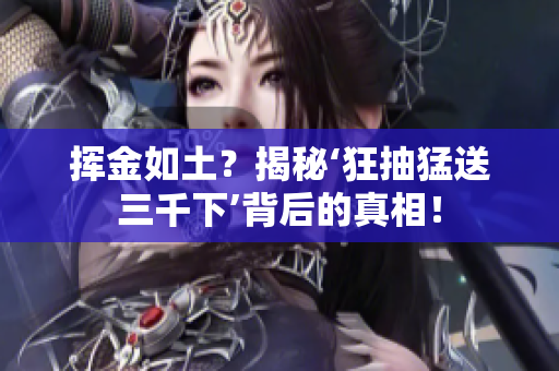 揮金如土？揭秘‘狂抽猛送三千下’背后的真相！