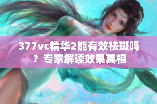 377vc精華2能有效祛斑嗎？專家解讀效果真相