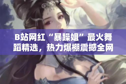 B站網(wǎng)紅“暴躁姐”最火舞蹈精選，熱力爆棚震撼全網(wǎng)