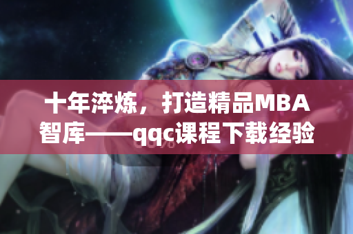 十年淬煉，打造精品MBA智庫——qqc課程下載經(jīng)驗分享