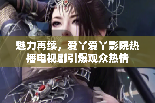 魅力再續(xù)，愛丫愛丫影院熱播電視劇引爆觀眾熱情