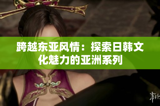跨越東亞風(fēng)情：探索日韓文化魅力的亞洲系列