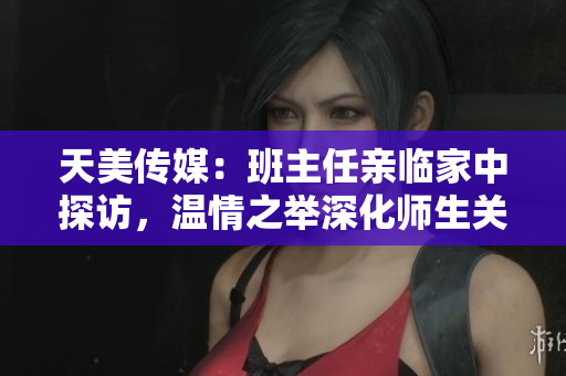 天美傳媒：班主任親臨家中探訪，溫情之舉深化師生關(guān)系
