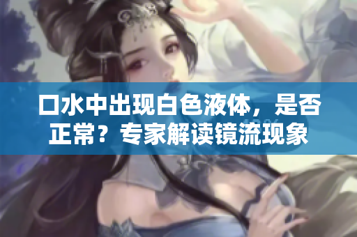 口水中出現(xiàn)白色液體，是否正常？專家解讀鏡流現(xiàn)象