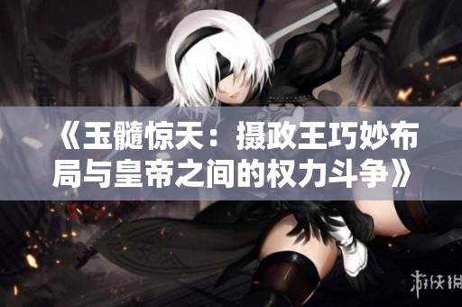 《玉髓驚天：攝政王巧妙布局與皇帝之間的權(quán)力斗爭》