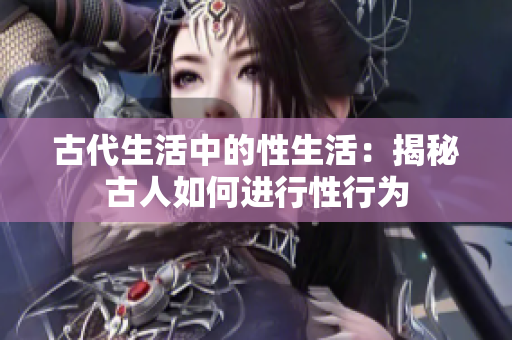古代生活中的性生活：揭秘古人如何進(jìn)行性行為