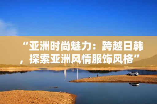 “亞洲時(shí)尚魅力：跨越日韓，探索亞洲風(fēng)情服飾風(fēng)格”