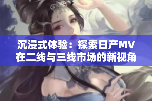 沉浸式體驗(yàn)：探索日產(chǎn)MV在二線與三線市場(chǎng)的新視角