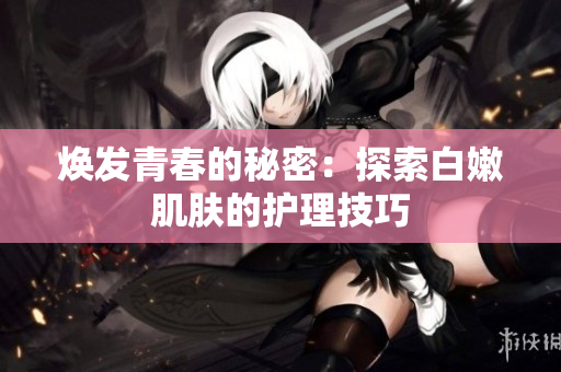 煥發(fā)青春的秘密：探索白嫩肌膚的護(hù)理技巧