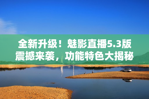 全新升級(jí)！魅影直播5.3版震撼來襲，功能特色大揭秘