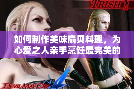如何制作美味扇貝料理，為心愛之人親手烹飪最完美的扇貝