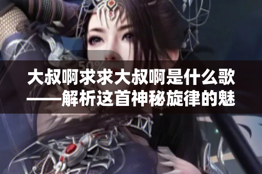 大叔啊求求大叔啊是什么歌——解析這首神秘旋律的魅力