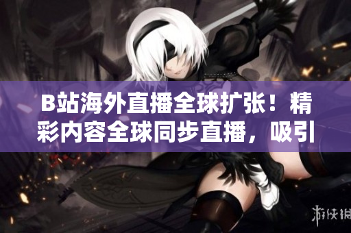 B站海外直播全球擴(kuò)張！精彩內(nèi)容全球同步直播，吸引海外粉絲狂熱追捧！