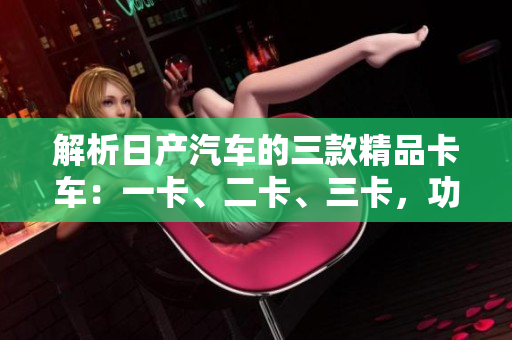 解析日產(chǎn)汽車(chē)的三款精品卡車(chē)：一卡、二卡、三卡，功能與特點(diǎn)一覽