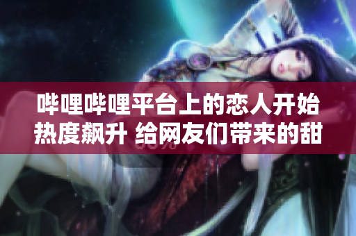 嗶哩嗶哩平臺(tái)上的戀人開(kāi)始熱度飆升 給網(wǎng)友們帶來(lái)的甜蜜浪漫令人羨慕