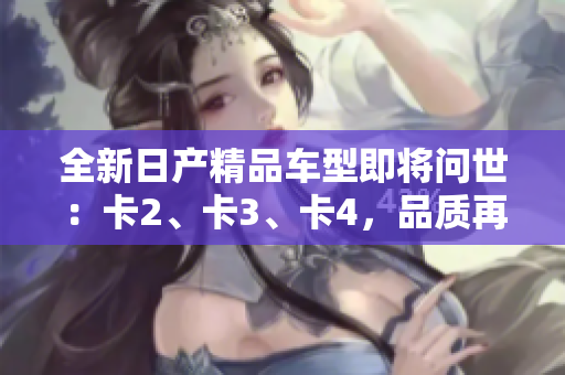 全新日產(chǎn)精品車型即將問世：卡2、卡3、卡4，品質(zhì)再升級