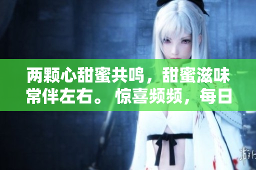 兩顆心甜蜜共鳴，甜蜜滋味常伴左右。 驚喜頻頻，每日翩翩起舞。