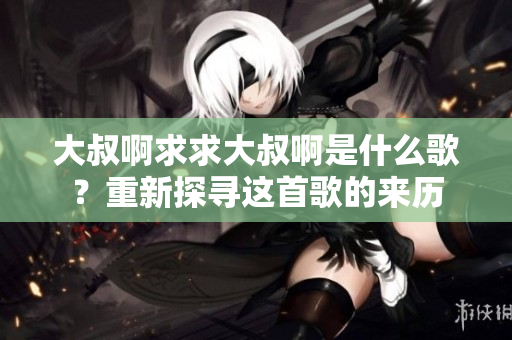 大叔啊求求大叔啊是什么歌？重新探尋這首歌的來(lái)歷
